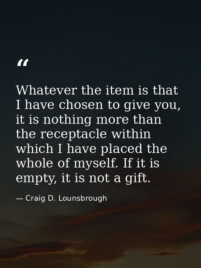 Whatever the item is that I have chosen to give you, it is nothing more than the receptacle within which I have placed t — Craig D. Lounsbrough