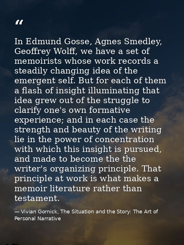 In Edmund Gosse, Agnes Smedley, Geoffrey Wolff, we have a set of memoirists whose work records a steadily changing idea  — Vivian Gornick, The Situation and the Story: The Art of Personal Narrative