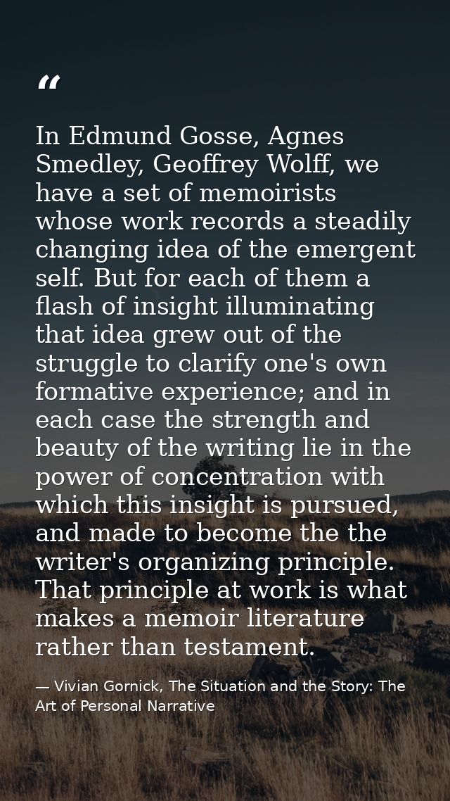 In Edmund Gosse, Agnes Smedley, Geoffrey Wolff, we have a set of memoirists whose work records a steadily changing idea  — Vivian Gornick, The Situation and the Story: The Art of Personal Narrative