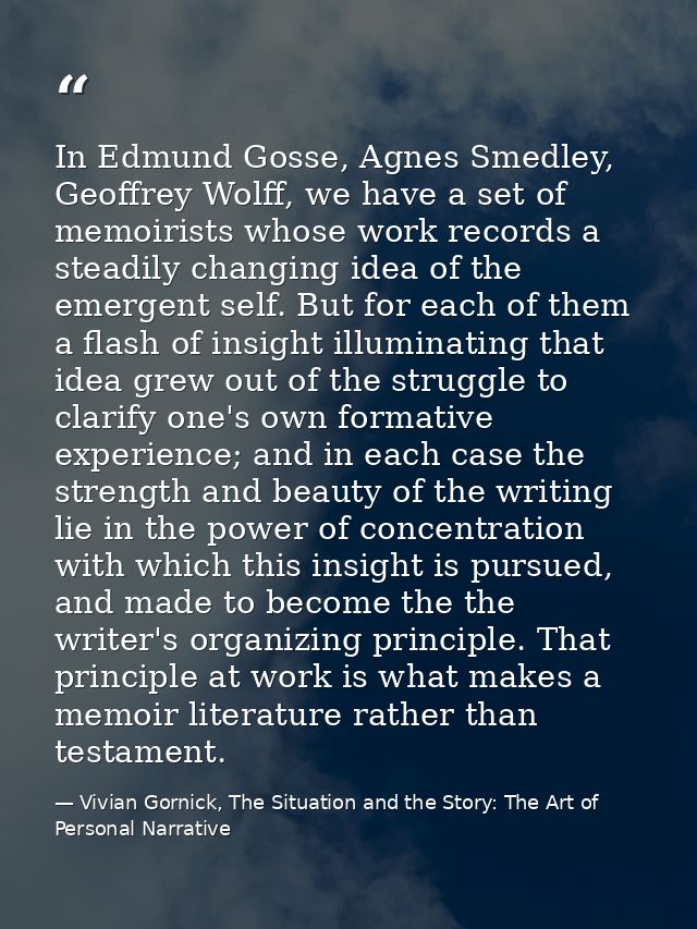 In Edmund Gosse, Agnes Smedley, Geoffrey Wolff, we have a set of memoirists whose work records a steadily changing idea  — Vivian Gornick, The Situation and the Story: The Art of Personal Narrative