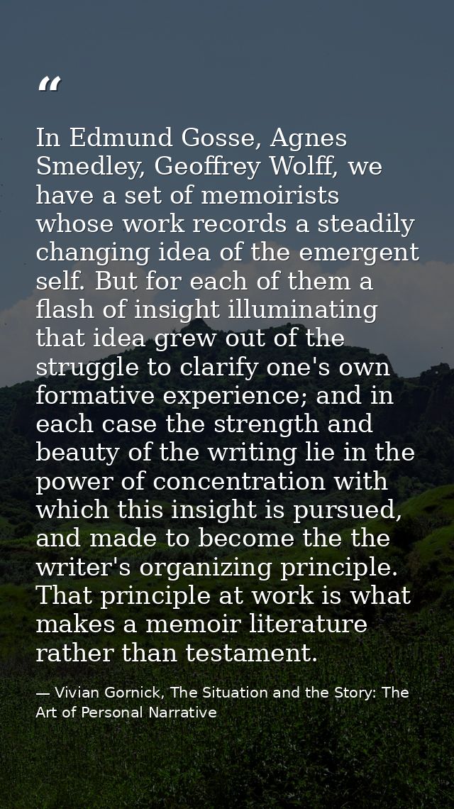 In Edmund Gosse, Agnes Smedley, Geoffrey Wolff, we have a set of memoirists whose work records a steadily changing idea  — Vivian Gornick, The Situation and the Story: The Art of Personal Narrative