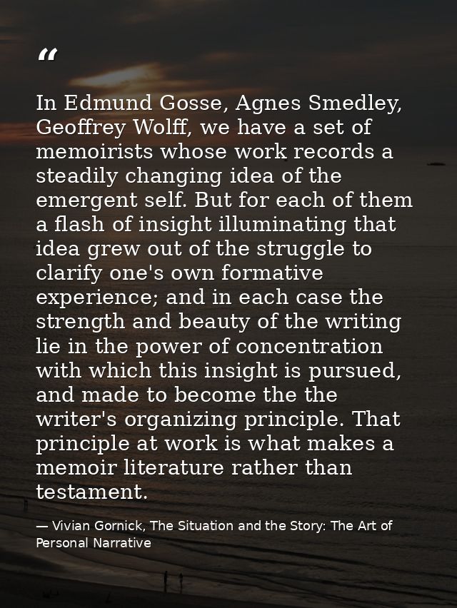 In Edmund Gosse, Agnes Smedley, Geoffrey Wolff, we have a set of memoirists whose work records a steadily changing idea  — Vivian Gornick, The Situation and the Story: The Art of Personal Narrative