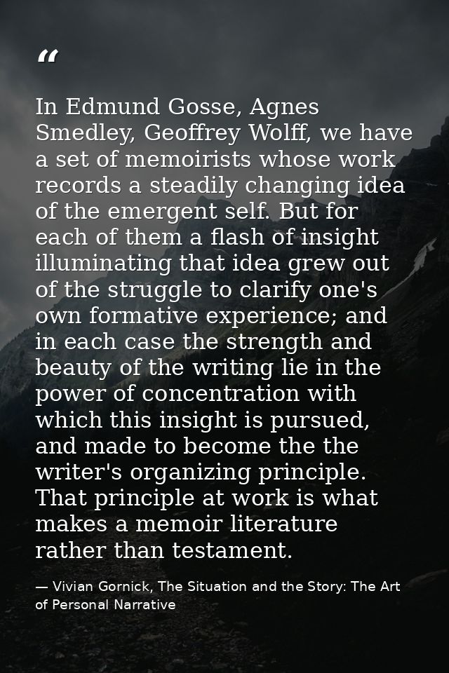 In Edmund Gosse, Agnes Smedley, Geoffrey Wolff, we have a set of memoirists whose work records a steadily changing idea  — Vivian Gornick, The Situation and the Story: The Art of Personal Narrative