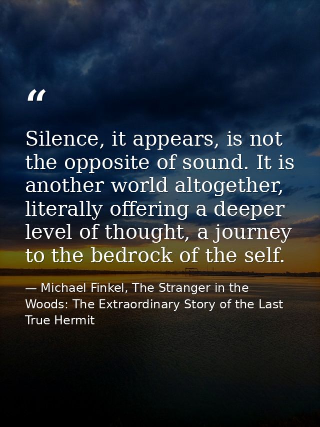 Silence, it appears, is not the opposite of sound. It is another world altogether, literally offering a deeper level of  — Michael Finkel, The Stranger in the Woods: The Extraordinary Story of the Last True Hermit
