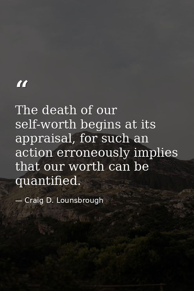 The death of our self-worth begins at its appraisal, for such an action erroneously implies that our worth can be quanti — Craig D. Lounsbrough
