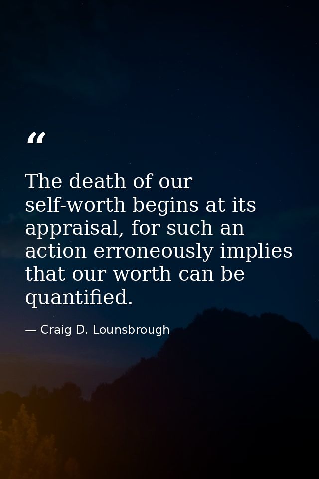 The death of our self-worth begins at its appraisal, for such an action erroneously implies that our worth can be quanti — Craig D. Lounsbrough