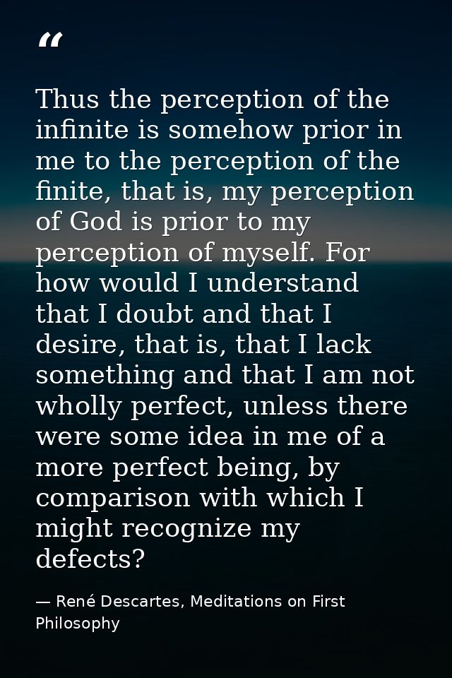 Thus the perception of the infinite is somehow prior in me to the perception of the finite, that is, my perception of Go — René Descartes, Meditations on First Philosophy