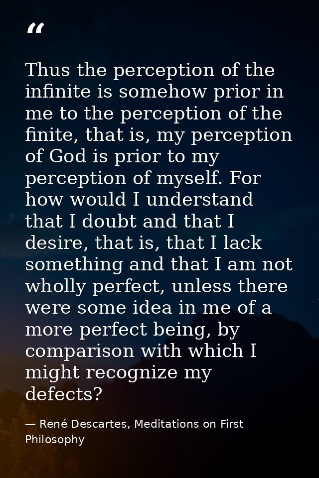 Thus the perception of the infinite is somehow prior in me to the perception of the finite, that is, my perception of Go — René Descartes, Meditations on First Philosophy