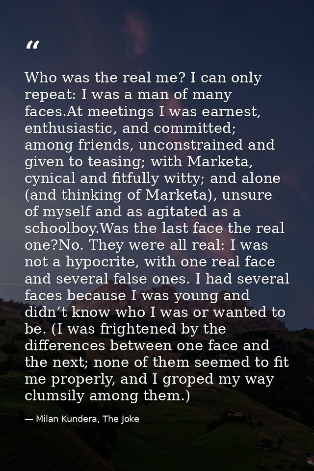 Who was the real me? I can only repeat: I was a man of many faces.At meetings I was earnest, enthusiastic, and committed — Milan Kundera, The Joke