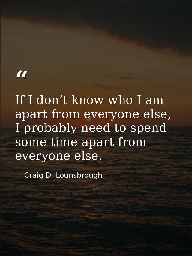 If I don’t know who I am apart from everyone else, I probably need to spend some time apart from everyone else. — Craig D. Lounsbrough