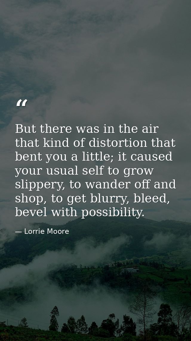 But there was in the air that kind of distortion that bent you a little; it caused your usual self to grow slippery, to  — Lorrie Moore