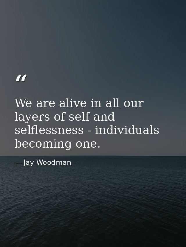 We are alive in all our layers of self and selflessness - individuals becoming one. — Jay Woodman