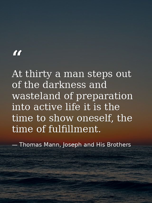 At thirty a man steps out of the darkness and wasteland of preparation into active life it is the time to show oneself,  — Thomas Mann, Joseph and His Brothers
