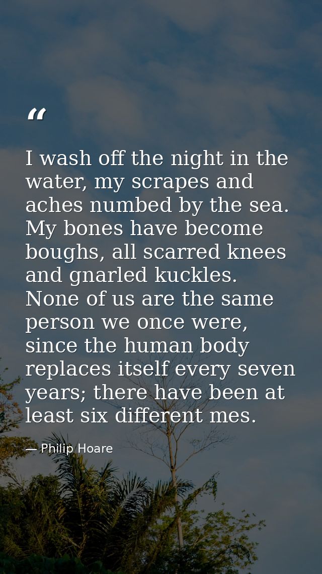 I wash off the night in the water, my scrapes and aches numbed by the sea. My bones have become boughs, all scarred knee — Philip Hoare