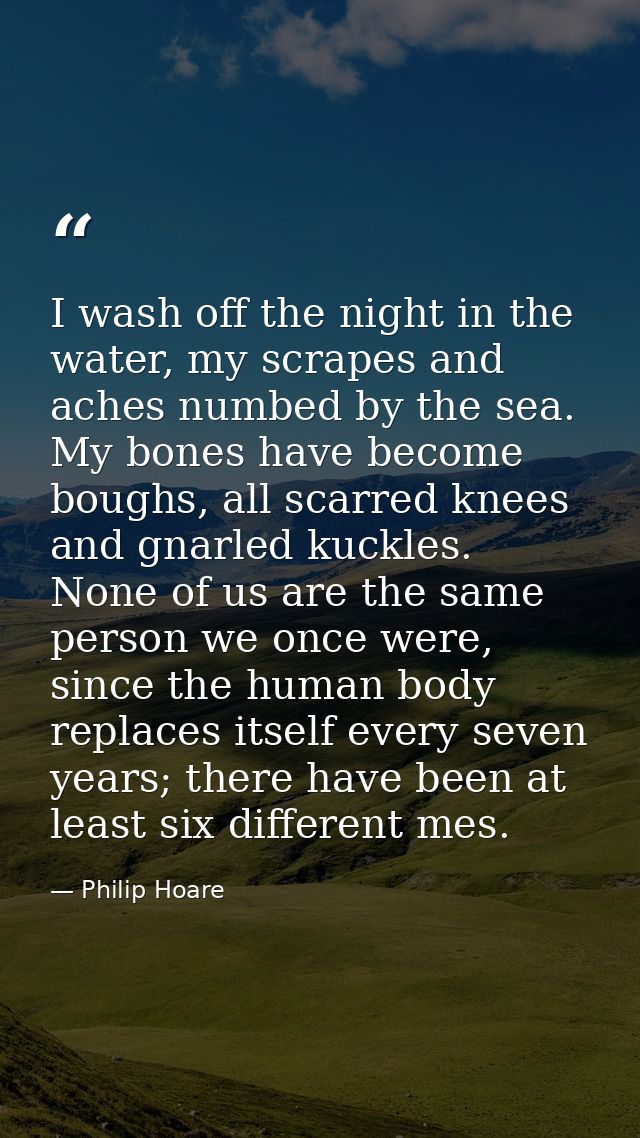 I wash off the night in the water, my scrapes and aches numbed by the sea. My bones have become boughs, all scarred knee — Philip Hoare
