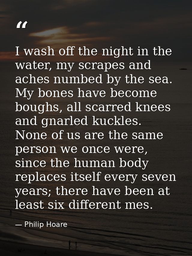 I wash off the night in the water, my scrapes and aches numbed by the sea. My bones have become boughs, all scarred knee — Philip Hoare