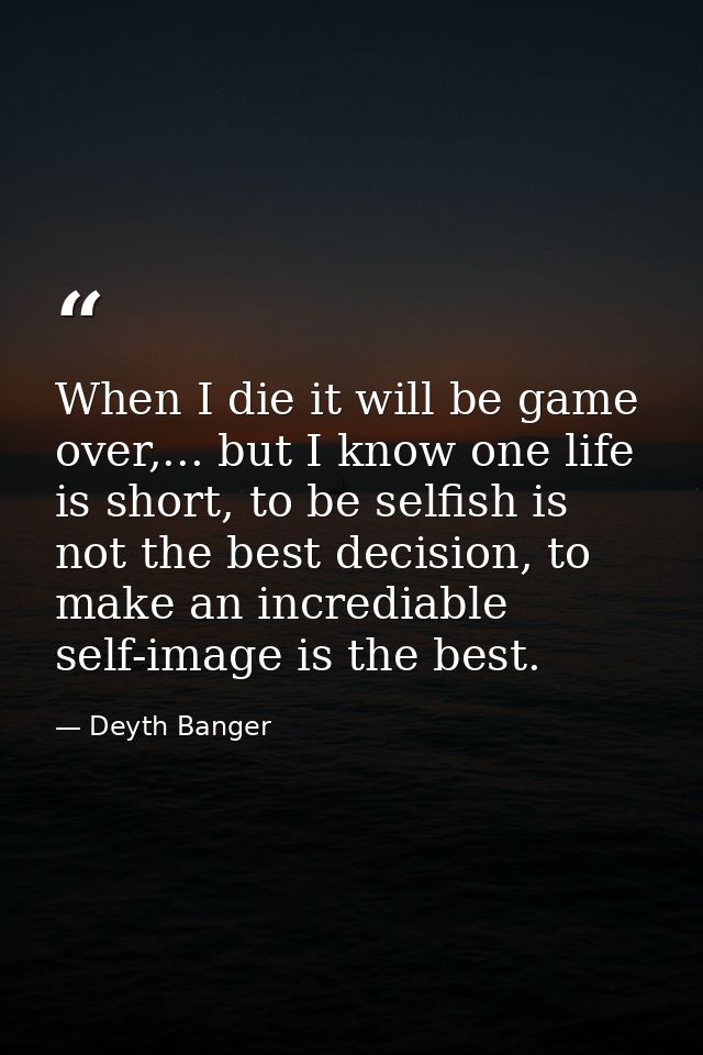 When I die it will be game over,... but I know one life is short, to be selfish is not the best decision, to make an inc — Deyth Banger