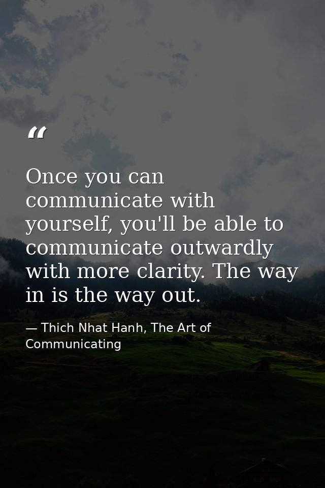 Once you can communicate with yourself, you'll be able to communicate outwardly with more clarity. The way in is the way — Thich Nhat Hanh, The Art of Communicating