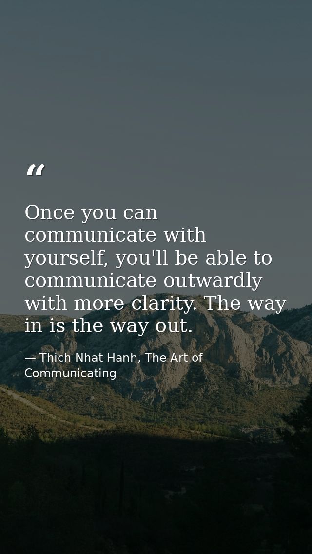 Once you can communicate with yourself, you'll be able to communicate outwardly with more clarity. The way in is the way — Thich Nhat Hanh, The Art of Communicating