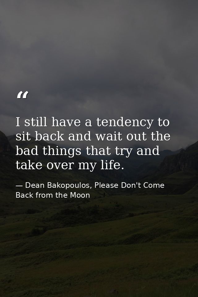 I still have a tendency to sit back and wait out the bad things that try and take over my life. — Dean Bakopoulos, Please Don't Come Back from the Moon