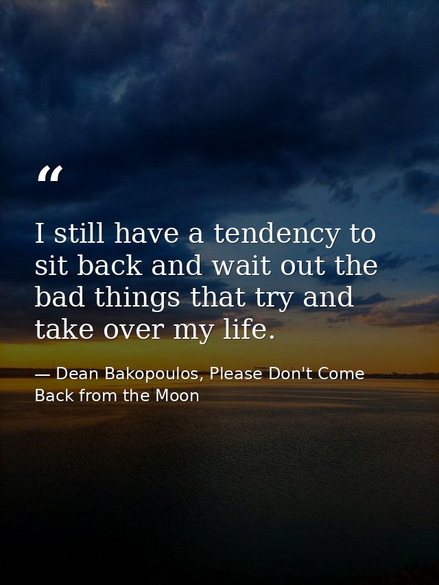 I still have a tendency to sit back and wait out the bad things that try and take over my life. — Dean Bakopoulos, Please Don't Come Back from the Moon