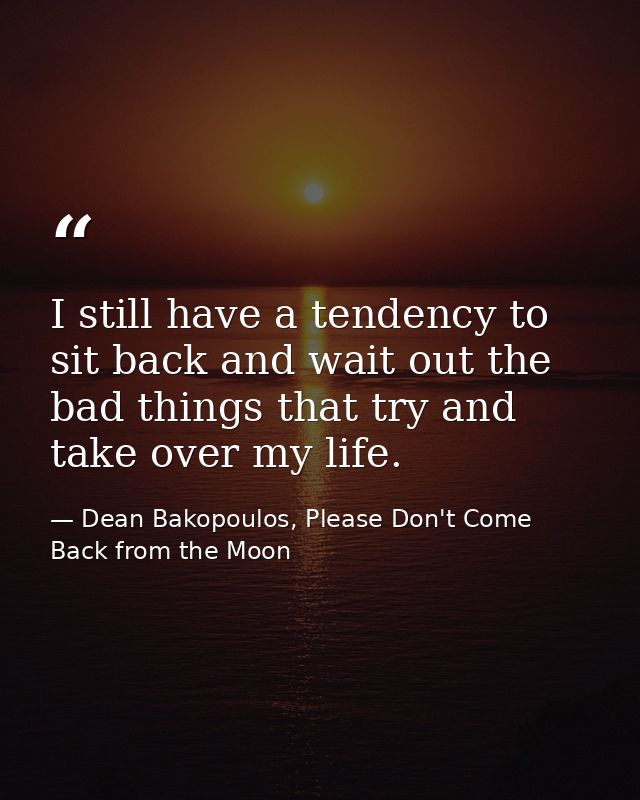 I still have a tendency to sit back and wait out the bad things that try and take over my life. — Dean Bakopoulos, Please Don't Come Back from the Moon