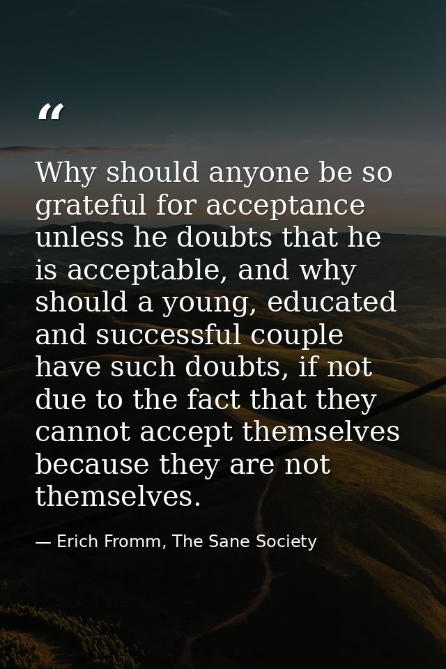 Why should anyone be so grateful for acceptance unless he doubts that he is acceptable, and why should a young, educated — Erich Fromm, The Sane Society