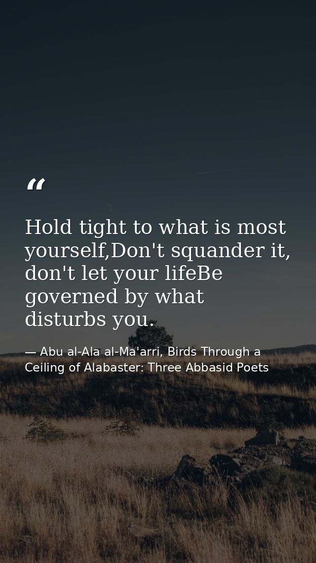 Hold tight to what is most yourself,Don't squander it, don't let your lifeBe governed by what disturbs you. — Abu al-Ala al-Ma'arri, Birds Through a Ceiling of Alabaster: Three Abbasid Poets