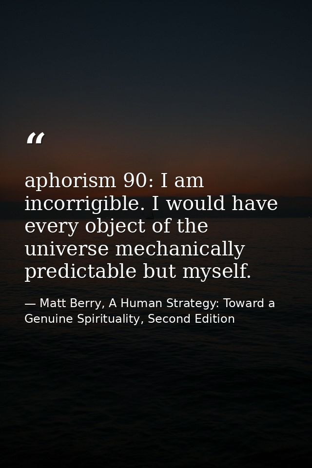 aphorism 90: I am incorrigible. I would have every object of the universe mechanically predictable but myself. — Matt Berry, A Human Strategy: Toward a Genuine Spirituality, Second Edition