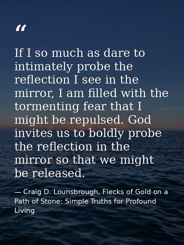 If I so much as dare to intimately probe the reflection I see in the mirror, I am filled with the tormenting fear that I — Craig D. Lounsbrough, Flecks of Gold on a Path of Stone: Simple Truths for Profound Living
