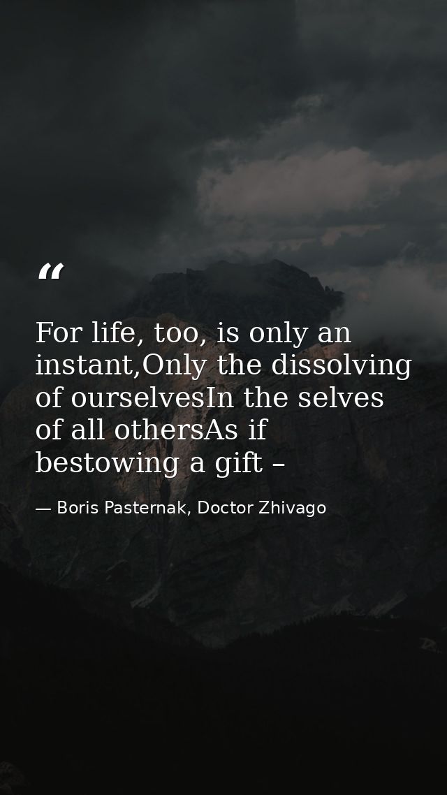 For life, too, is only an instant,Only the dissolving of ourselvesIn the selves of all othersAs if bestowing a gift – — Boris Pasternak, Doctor Zhivago