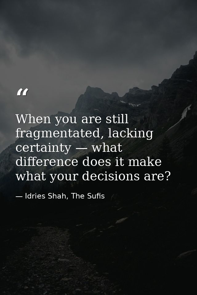 When you are still fragmentated, lacking certainty — what difference does it make what your decisions are? — Idries Shah, The Sufis