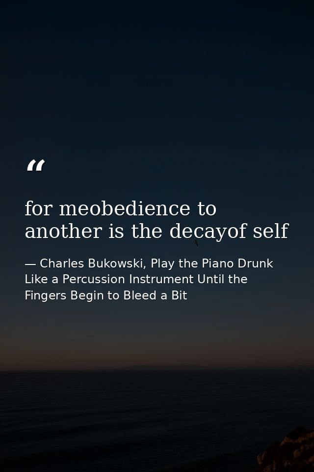 for meobedience to another is the decayof self — Charles Bukowski, Play the Piano Drunk Like a Percussion Instrument Until the Fingers Begin to Bleed a Bit