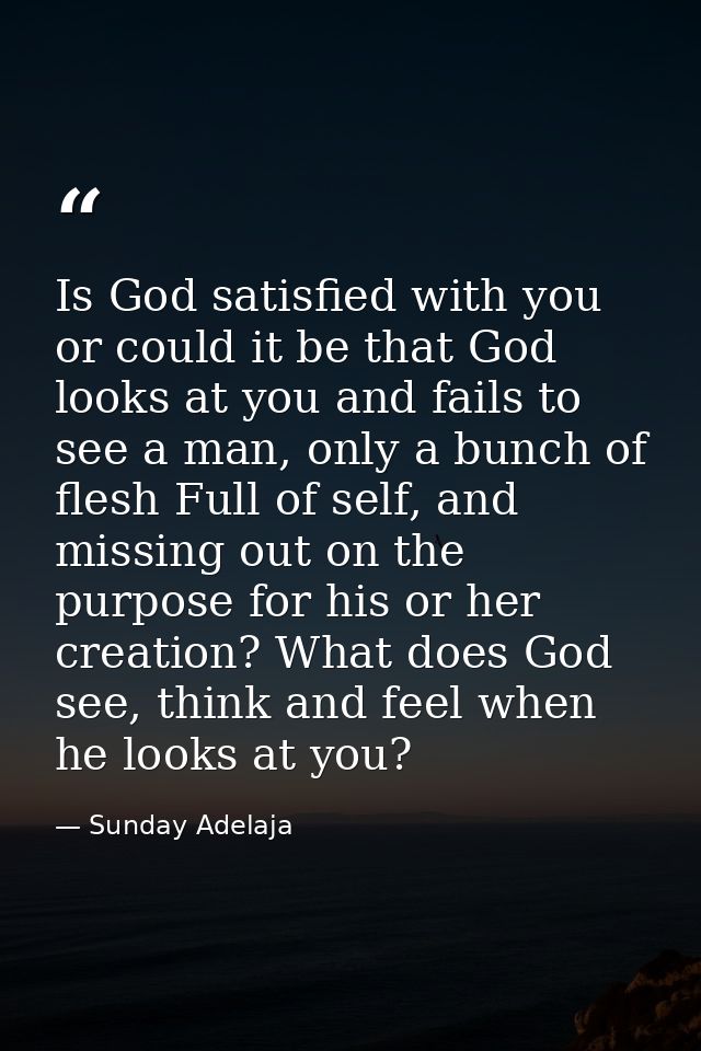 Is God satisfied with you or could it be that God looks at you and fails to see a man, only a bunch of flesh Full of sel — Sunday Adelaja