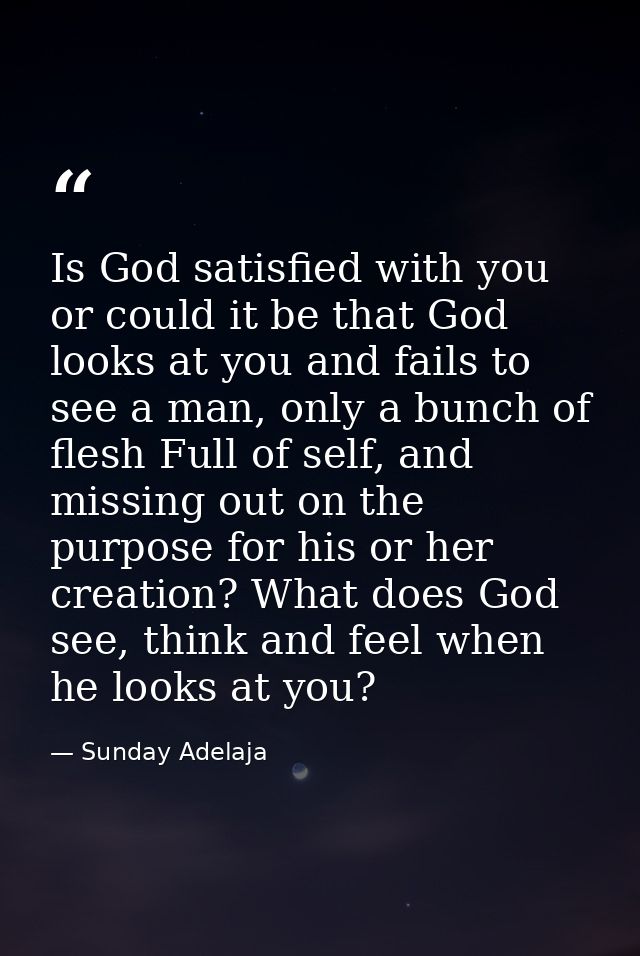 Is God satisfied with you or could it be that God looks at you and fails to see a man, only a bunch of flesh Full of sel — Sunday Adelaja