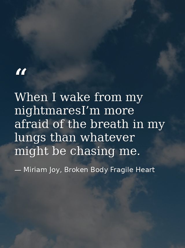 When I wake from my nightmaresI’m more afraid of the breath in my lungs than whatever might be chasing me. — Miriam Joy, Broken Body Fragile Heart