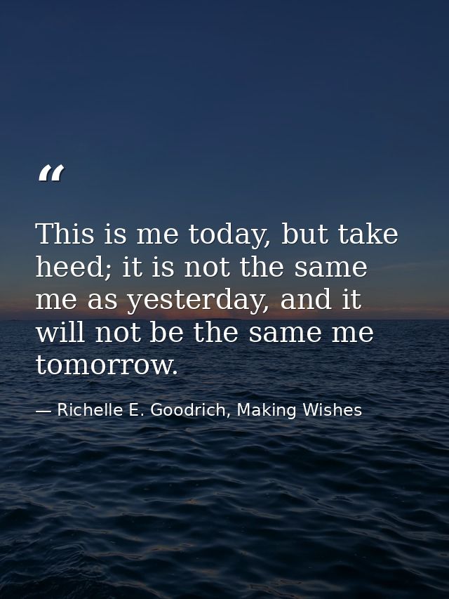 This is me today, but take heed; it is not the same me as yesterday, and it will not be the same me tomorrow. — Richelle E. Goodrich, Making Wishes