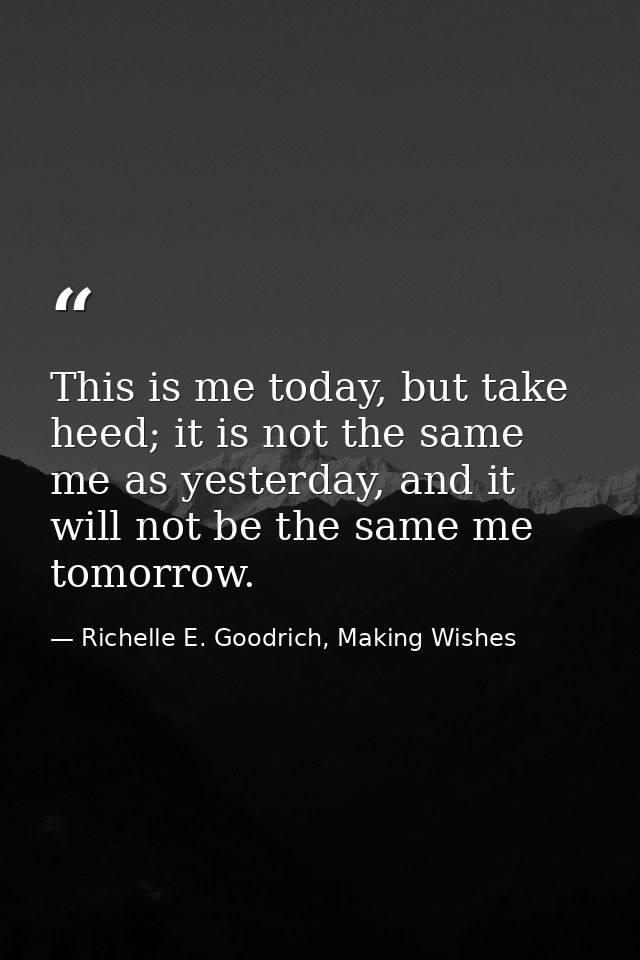 This is me today, but take heed; it is not the same me as yesterday, and it will not be the same me tomorrow. — Richelle E. Goodrich, Making Wishes
