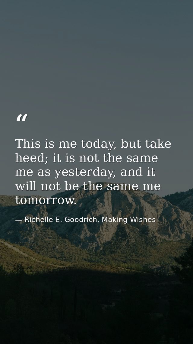 This is me today, but take heed; it is not the same me as yesterday, and it will not be the same me tomorrow. — Richelle E. Goodrich, Making Wishes