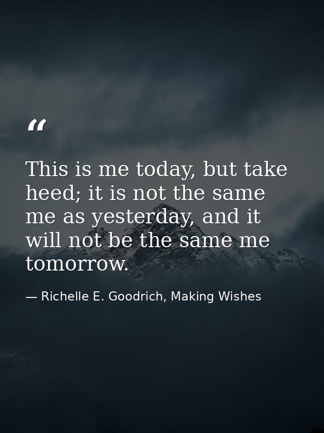 This is me today, but take heed; it is not the same me as yesterday, and it will not be the same me tomorrow. — Richelle E. Goodrich, Making Wishes