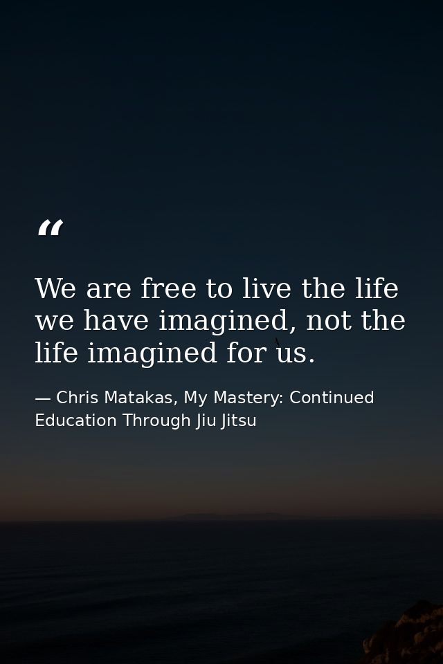 We are free to live the life we have imagined, not the life imagined for us. — Chris Matakas, My Mastery: Continued Education Through Jiu Jitsu