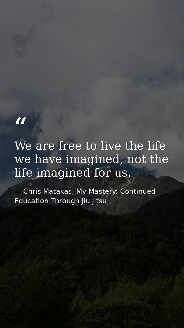We are free to live the life we have imagined, not the life imagined for us. — Chris Matakas, My Mastery: Continued Education Through Jiu Jitsu