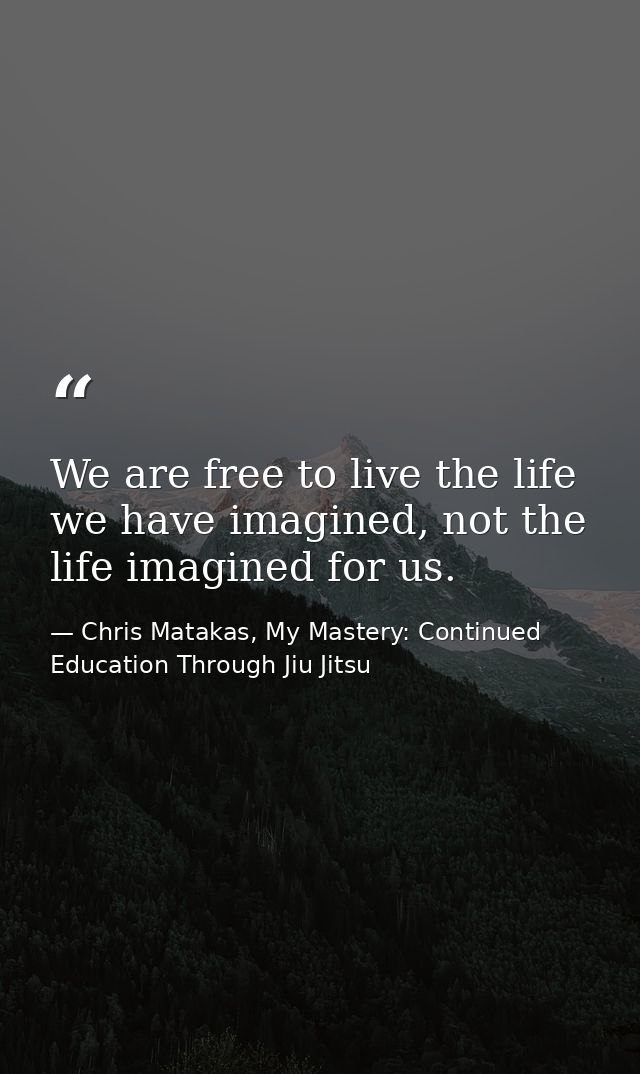 We are free to live the life we have imagined, not the life imagined for us. — Chris Matakas, My Mastery: Continued Education Through Jiu Jitsu