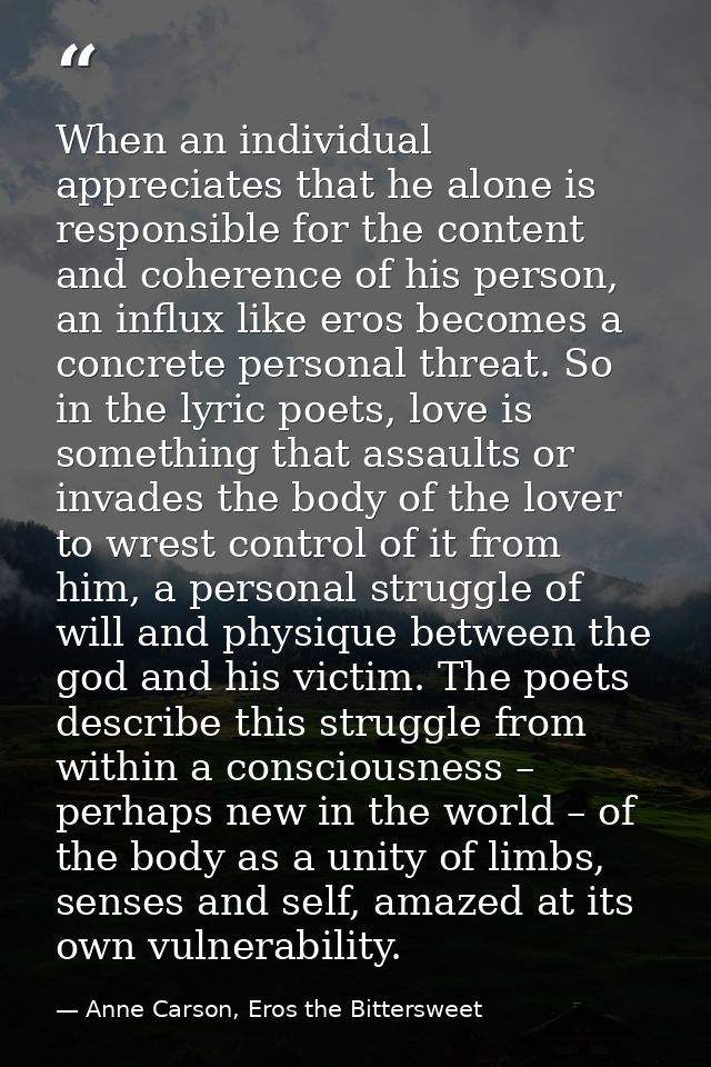 When an individual appreciates that he alone is responsible for the content and coherence of his person, an influx like  — Anne Carson, Eros the Bittersweet
