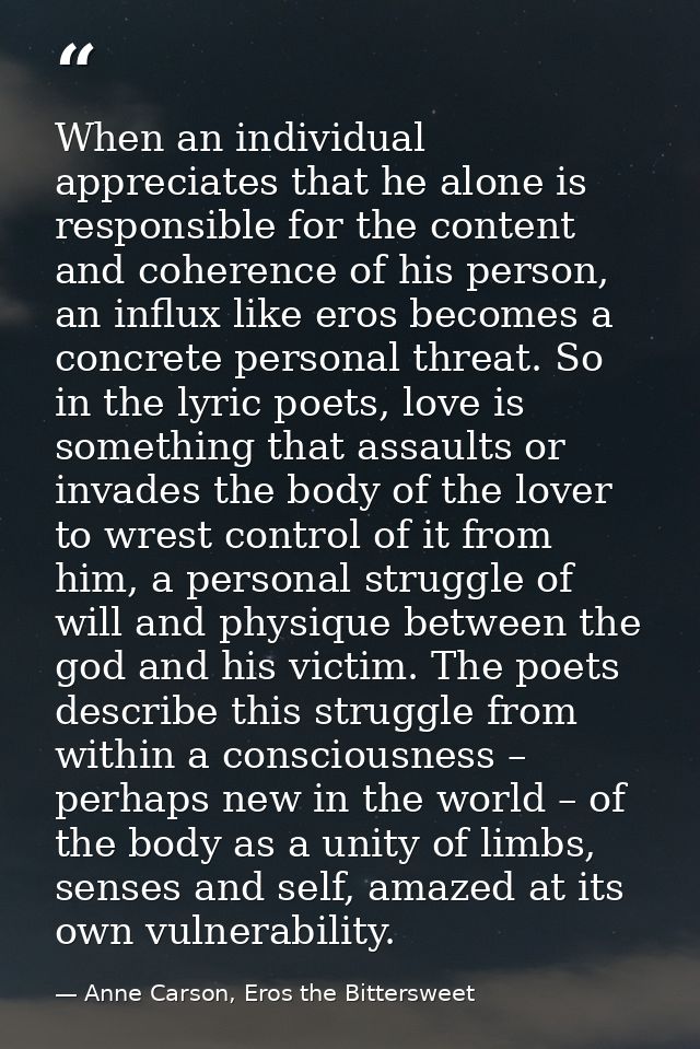 When an individual appreciates that he alone is responsible for the content and coherence of his person, an influx like  — Anne Carson, Eros the Bittersweet
