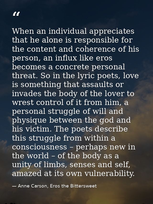 When an individual appreciates that he alone is responsible for the content and coherence of his person, an influx like  — Anne Carson, Eros the Bittersweet