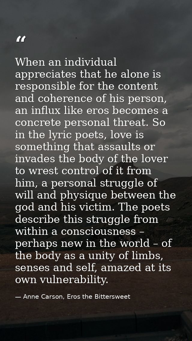 When an individual appreciates that he alone is responsible for the content and coherence of his person, an influx like  — Anne Carson, Eros the Bittersweet