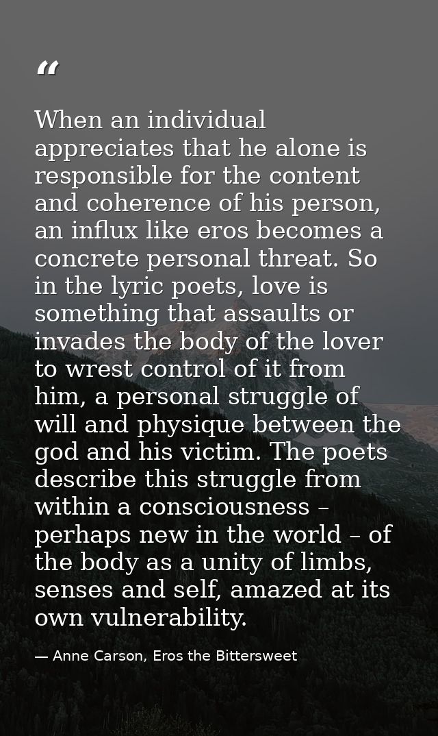 When an individual appreciates that he alone is responsible for the content and coherence of his person, an influx like  — Anne Carson, Eros the Bittersweet