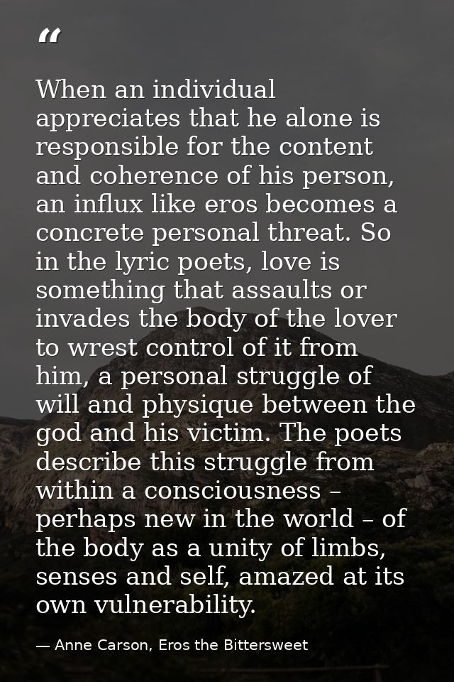 When an individual appreciates that he alone is responsible for the content and coherence of his person, an influx like  — Anne Carson, Eros the Bittersweet