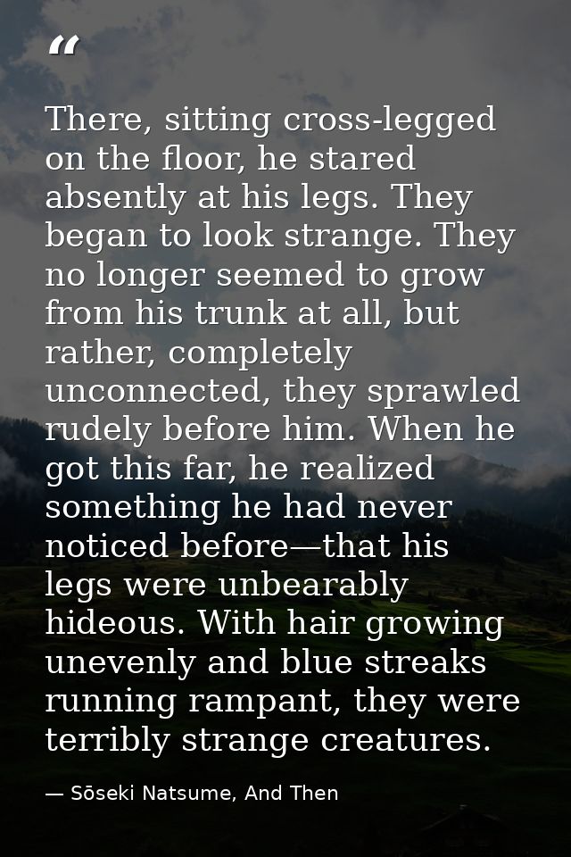There, sitting cross-legged on the floor, he stared absently at his legs. They began to look strange. They no longer see — Sōseki Natsume, And Then